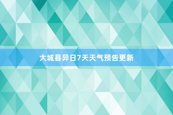 大城县异日7天天气预告更新